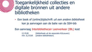 Toegankelijkheid collecties en
digitale bronnen uit andere
bibliotheken
• Een boek of (online)tijdschrift uit een andere bibliotheek
kan je aanvragen aan de balie van de SSH-bib
Een aanvraag Interbibliothecair Leenverkeer (IBL) kost
2,5 EUR (bibliotheek uit de associatie KULeuven)
min. 6,5 EUR (andere bibliotheken)
 