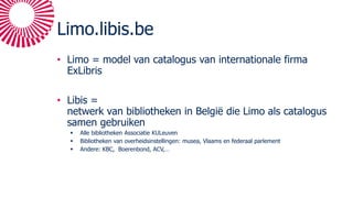 Limo.libis.be
• Limo = model van catalogus van internationale firma
ExLibris
• Libis =
netwerk van bibliotheken in België die Limo als catalogus
samen gebruiken
 Alle bibliotheken Associatie KULeuven
 Bibliotheken van overheidsinstellingen: musea, Vlaams en federaal parlement
 Andere: KBC, Boerenbond, ACV,…
 