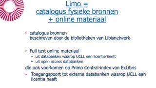 Limo =
catalogus fysieke bronnen
+ online materiaal
• catalogus bronnen
beschreven door de bibliotheken van Libisnetwerk
• Full text online materiaal
 uit databanken waarop UCLL een licentie heeft
 uit open access databanken
die ook voorkomen op Primo Central-index van ExLibris
• Toegangspoort tot externe databanken waarop UCLL een
licentie heeft
 