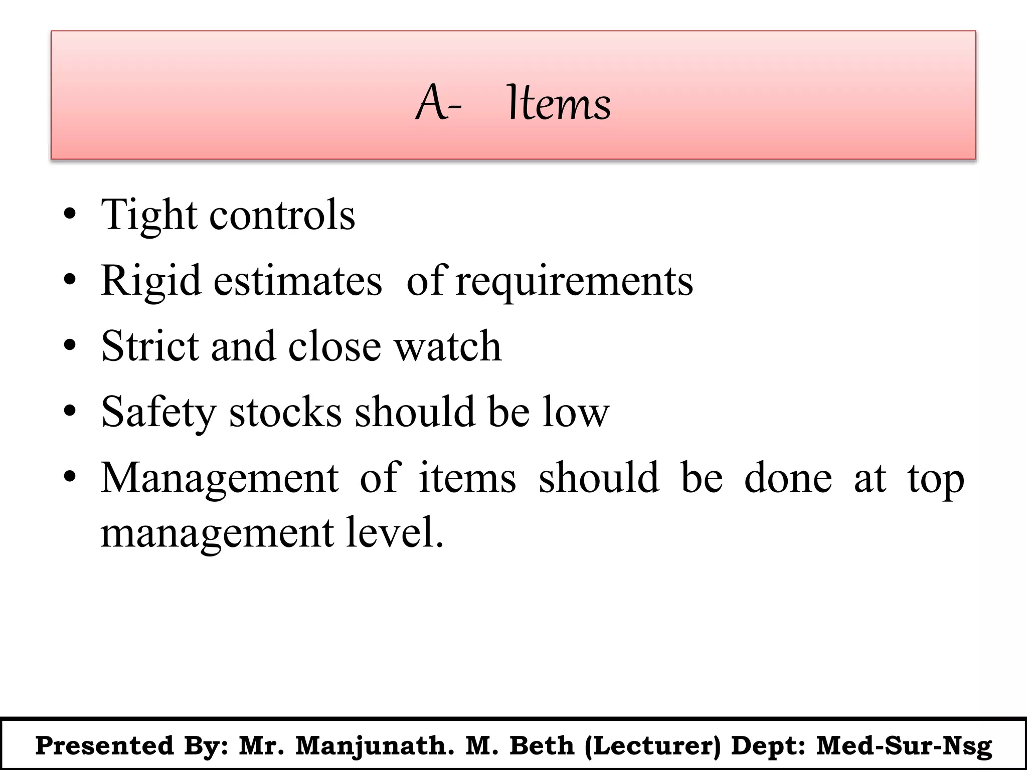 A- Items
• Tight controls
• Rigid estimates of requirements
• Strict and close watch
• Safety stocks should be low
• Management of items should be done at top
management level.
Presented By: Mr. Manjunath. M. Beth (Lecturer) Dept: Med-Sur-Nsg
 