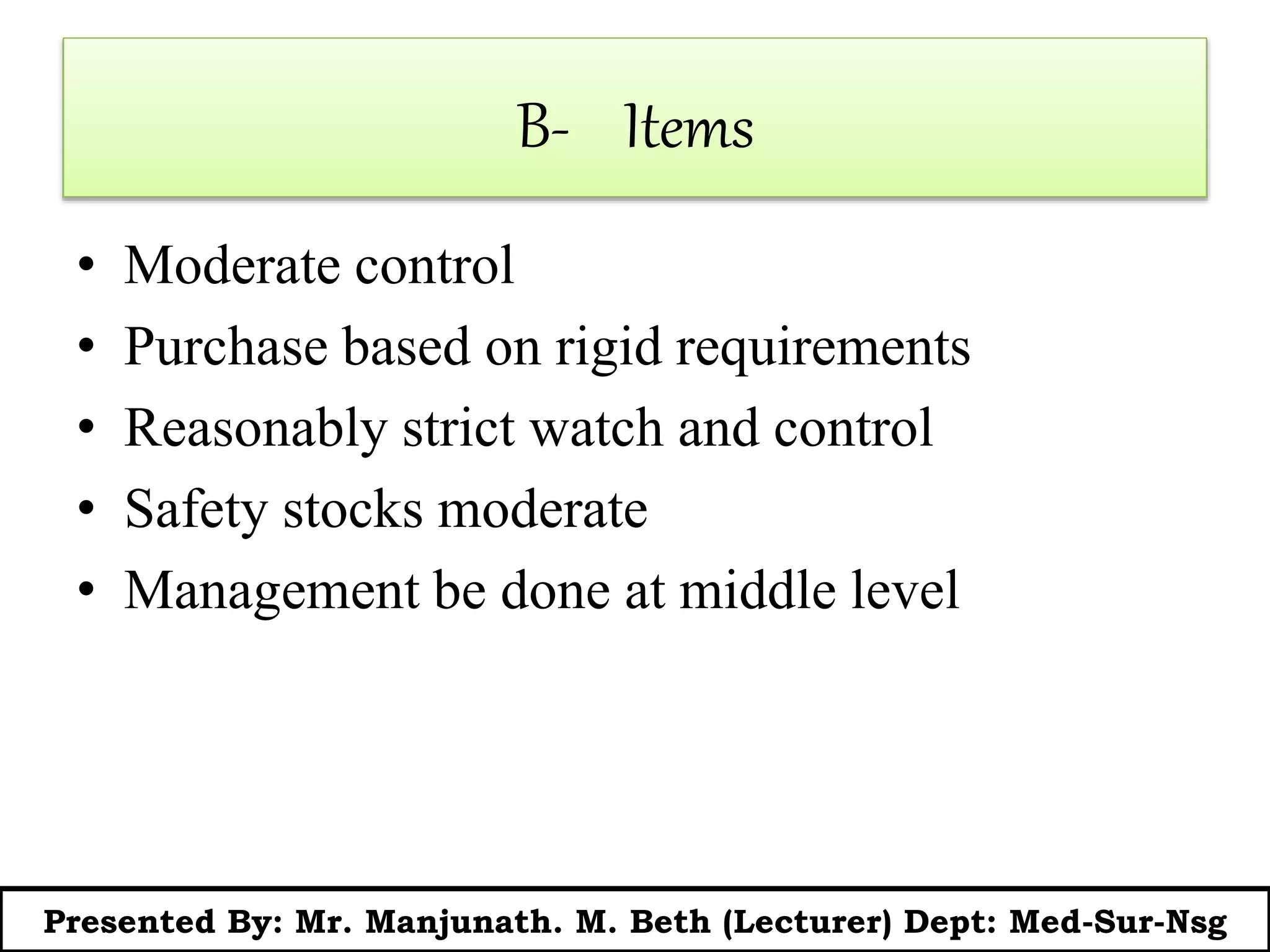 B- Items
• Moderate control
• Purchase based on rigid requirements
• Reasonably strict watch and control
• Safety stocks moderate
• Management be done at middle level
Presented By: Mr. Manjunath. M. Beth (Lecturer) Dept: Med-Sur-Nsg
 