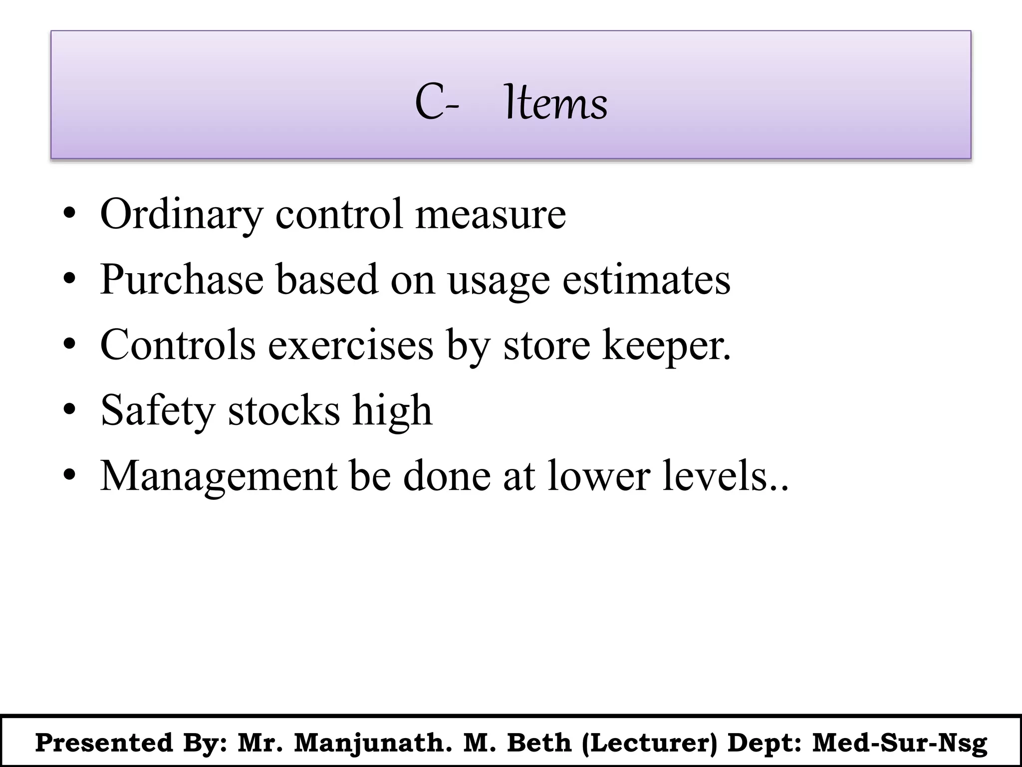 C- Items
• Ordinary control measure
• Purchase based on usage estimates
• Controls exercises by store keeper.
• Safety stocks high
• Management be done at lower levels..
Presented By: Mr. Manjunath. M. Beth (Lecturer) Dept: Med-Sur-Nsg
 