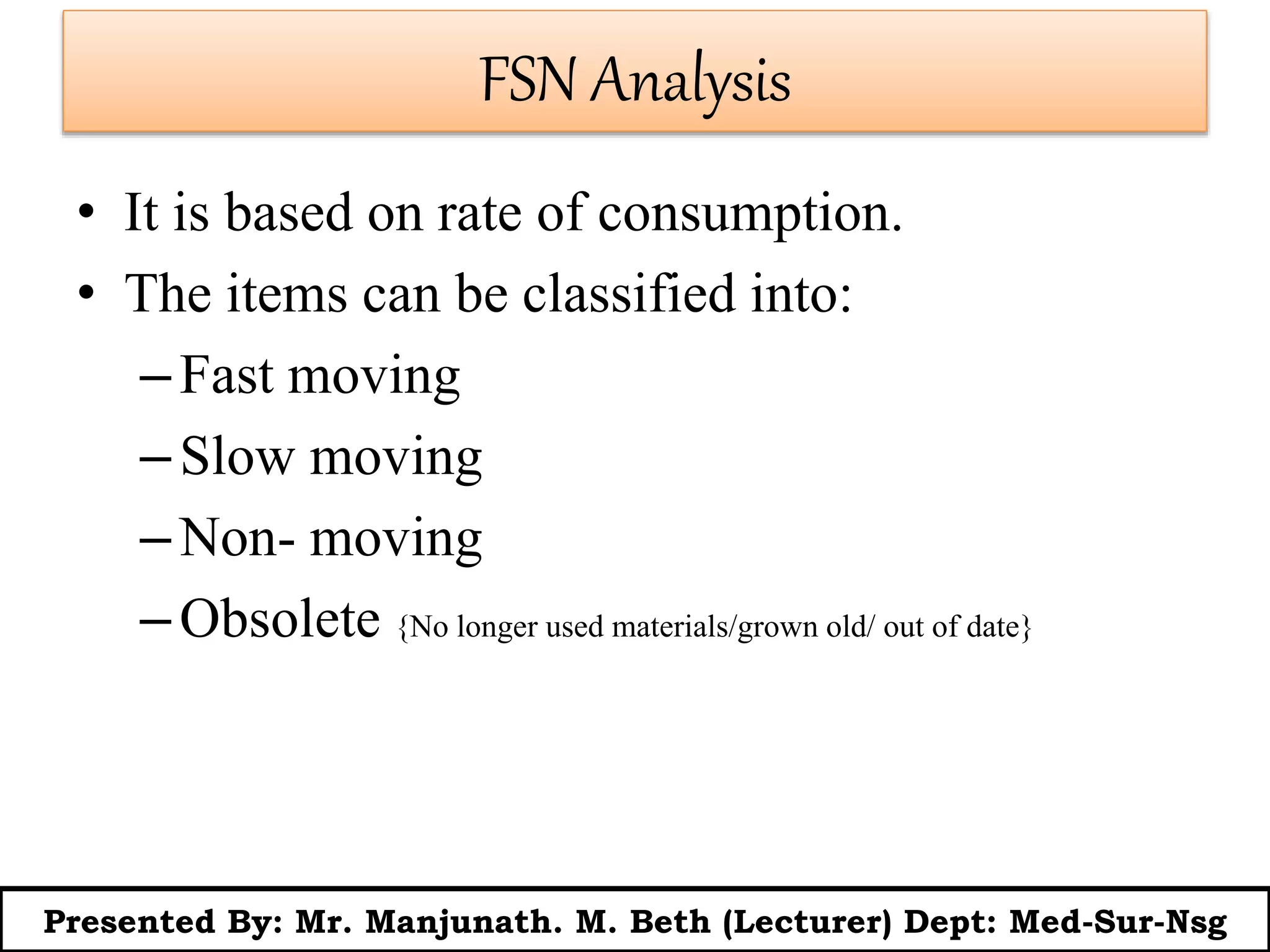 FSN Analysis
• It is based on rate of consumption.
• The items can be classified into:
–Fast moving
–Slow moving
–Non- moving
–Obsolete {No longer used materials/grown old/ out of date}
Presented By: Mr. Manjunath. M. Beth (Lecturer) Dept: Med-Sur-Nsg
 