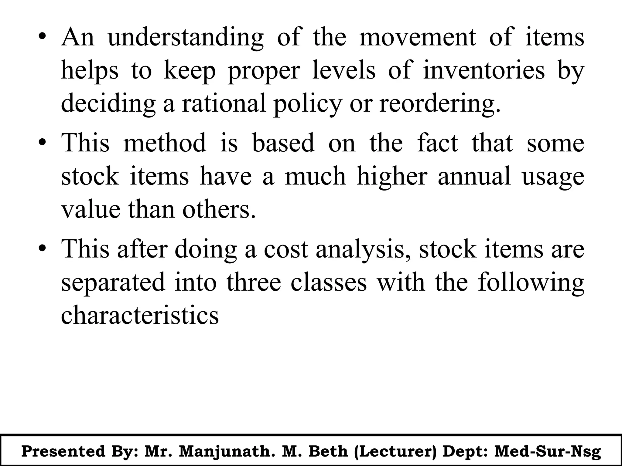 • An understanding of the movement of items
helps to keep proper levels of inventories by
deciding a rational policy or reordering.
• This method is based on the fact that some
stock items have a much higher annual usage
value than others.
• This after doing a cost analysis, stock items are
separated into three classes with the following
characteristics
Presented By: Mr. Manjunath. M. Beth (Lecturer) Dept: Med-Sur-Nsg
 