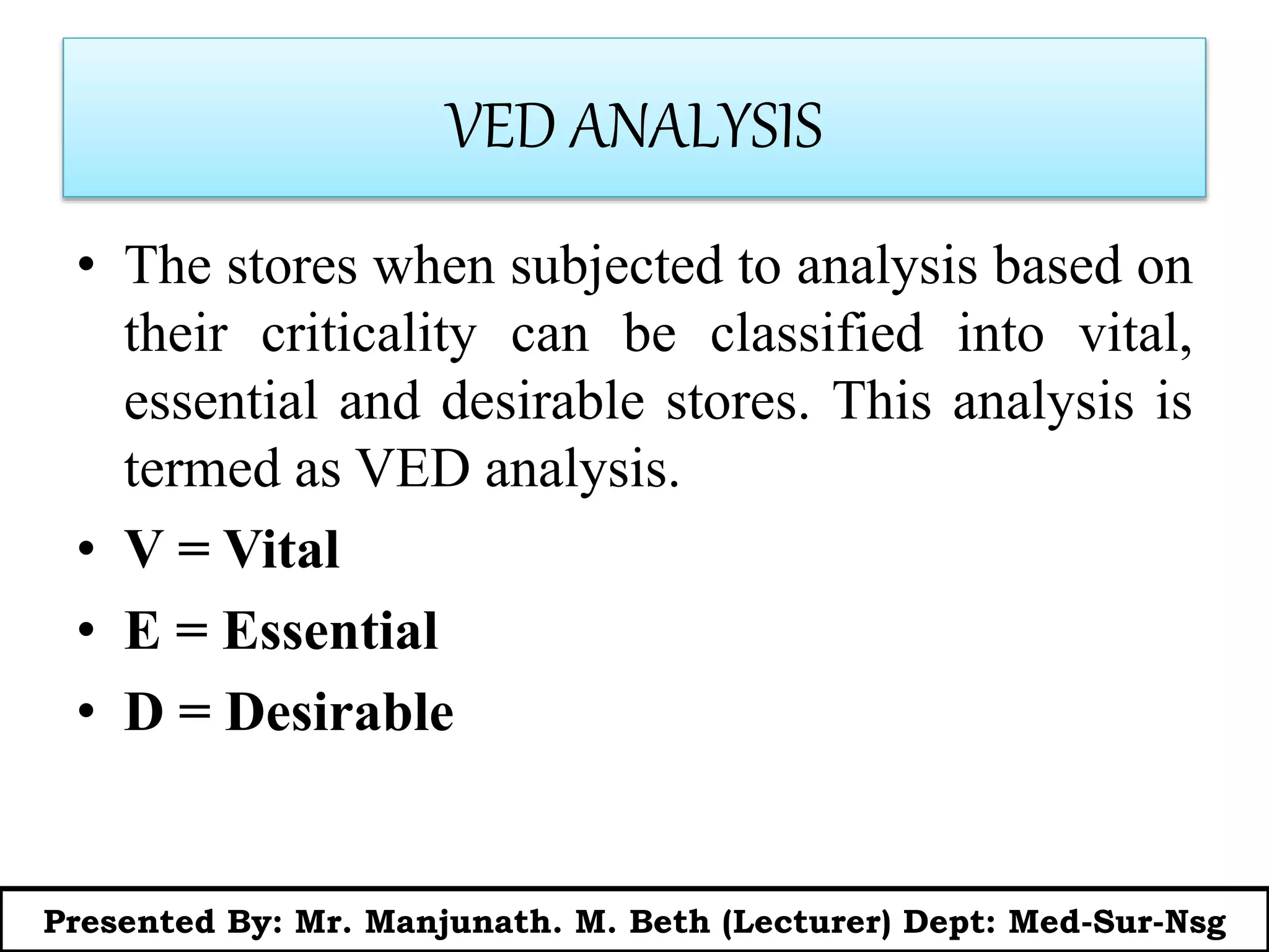 VED ANALYSIS
• The stores when subjected to analysis based on
their criticality can be classified into vital,
essential and desirable stores. This analysis is
termed as VED analysis.
• V = Vital
• E = Essential
• D = Desirable
Presented By: Mr. Manjunath. M. Beth (Lecturer) Dept: Med-Sur-Nsg
 