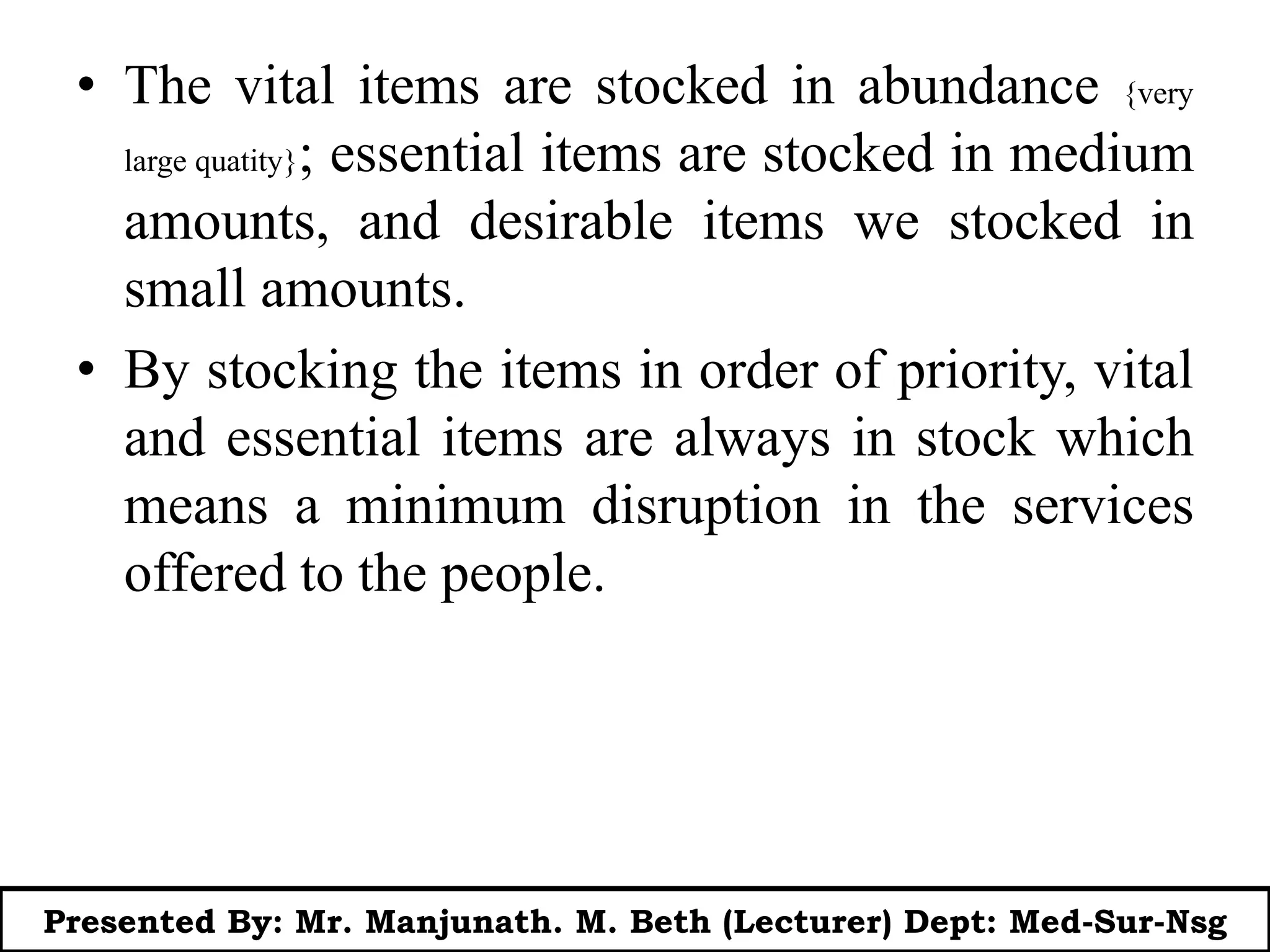 • The vital items are stocked in abundance {very
large quatity}; essential items are stocked in medium
amounts, and desirable items we stocked in
small amounts.
• By stocking the items in order of priority, vital
and essential items are always in stock which
means a minimum disruption in the services
offered to the people.
Presented By: Mr. Manjunath. M. Beth (Lecturer) Dept: Med-Sur-Nsg
 