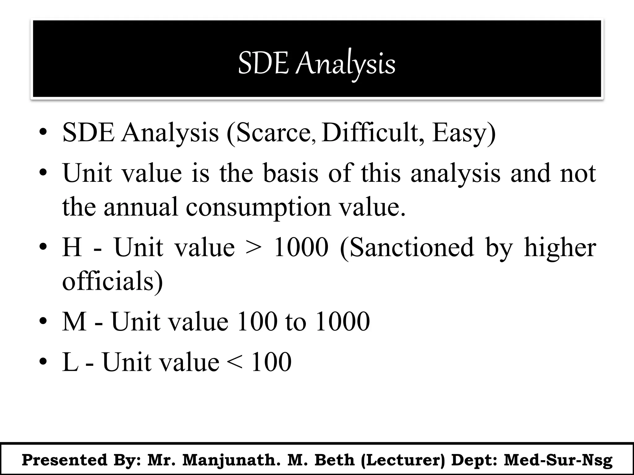 SDE Analysis
• SDE Analysis (Scarce, Difficult, Easy)
• Unit value is the basis of this analysis and not
the annual consumption value.
• H - Unit value > 1000 (Sanctioned by higher
officials)
• M - Unit value 100 to 1000
• L - Unit value < 100
Presented By: Mr. Manjunath. M. Beth (Lecturer) Dept: Med-Sur-Nsg
 
