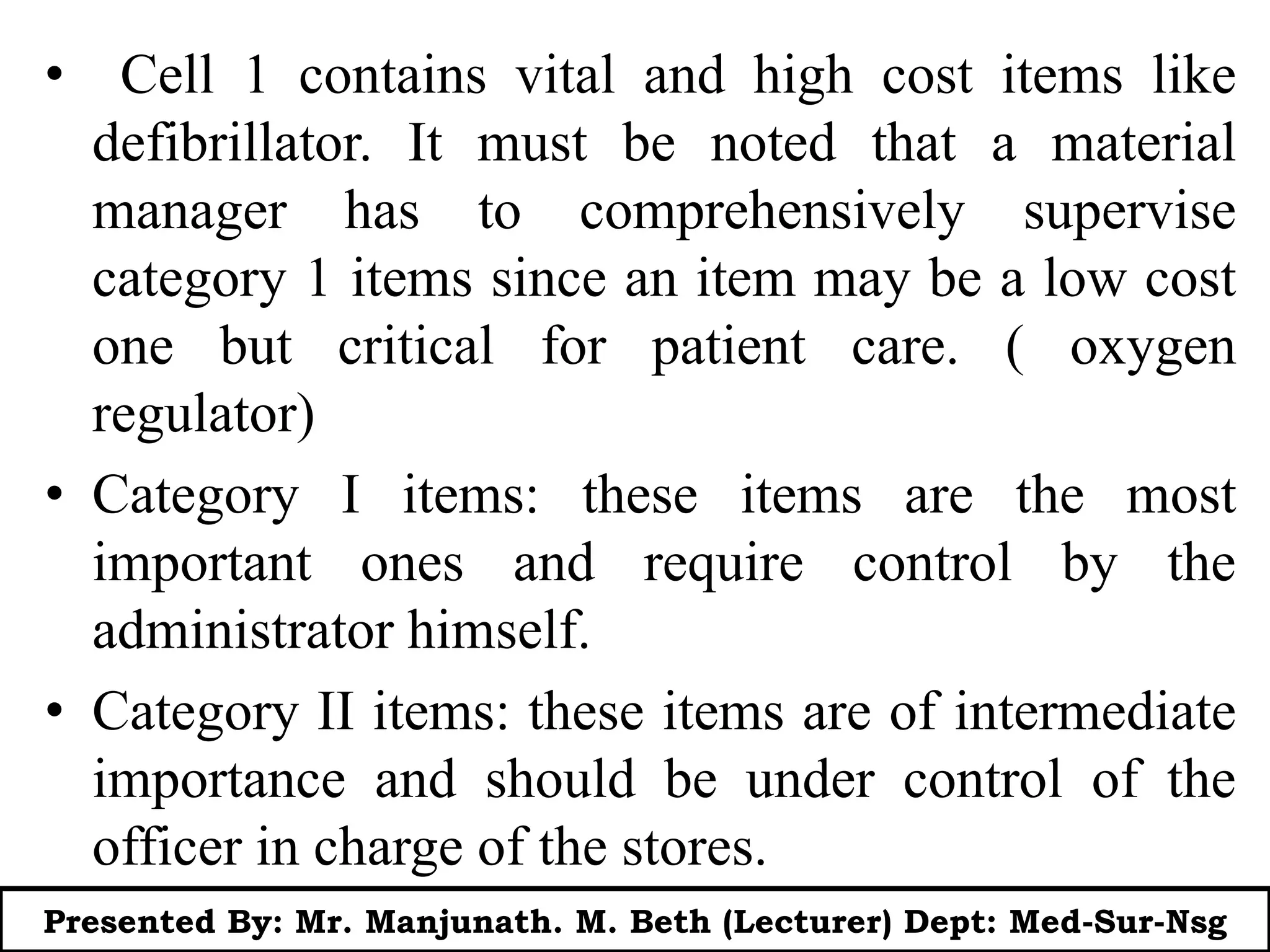 • Cell 1 contains vital and high cost items like
defibrillator. It must be noted that a material
manager has to comprehensively supervise
category 1 items since an item may be a low cost
one but critical for patient care. ( oxygen
regulator)
• Category I items: these items are the most
important ones and require control by the
administrator himself.
• Category II items: these items are of intermediate
importance and should be under control of the
officer in charge of the stores.
Presented By: Mr. Manjunath. M. Beth (Lecturer) Dept: Med-Sur-Nsg
 
