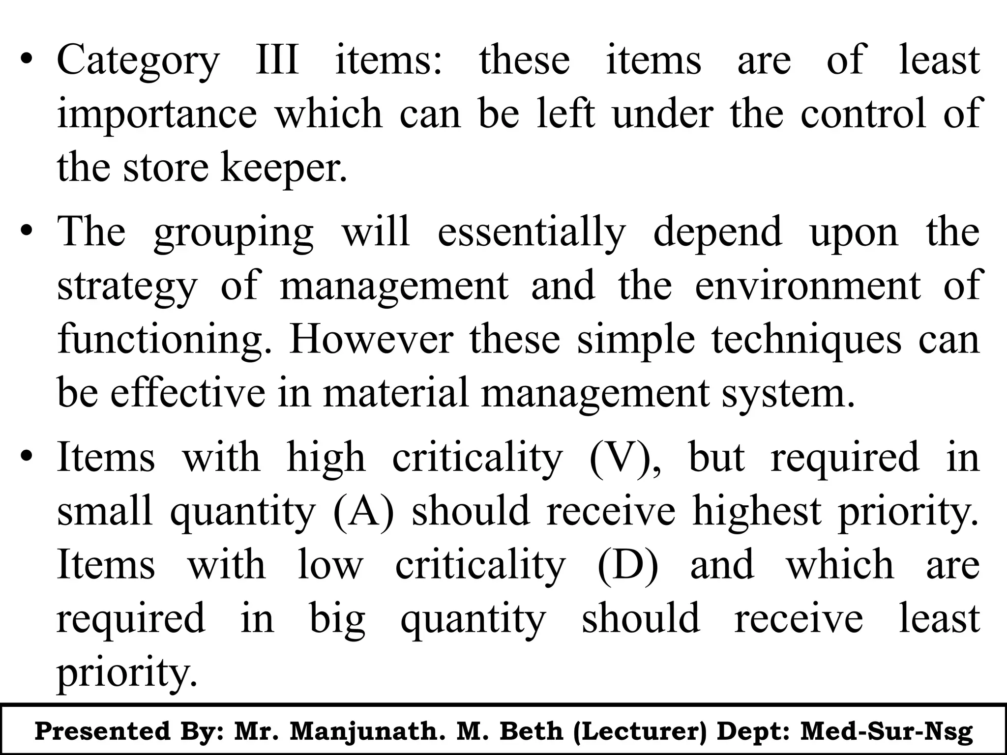• Category III items: these items are of least
importance which can be left under the control of
the store keeper.
• The grouping will essentially depend upon the
strategy of management and the environment of
functioning. However these simple techniques can
be effective in material management system.
• Items with high criticality (V), but required in
small quantity (A) should receive highest priority.
Items with low criticality (D) and which are
required in big quantity should receive least
priority.
Presented By: Mr. Manjunath. M. Beth (Lecturer) Dept: Med-Sur-Nsg
 