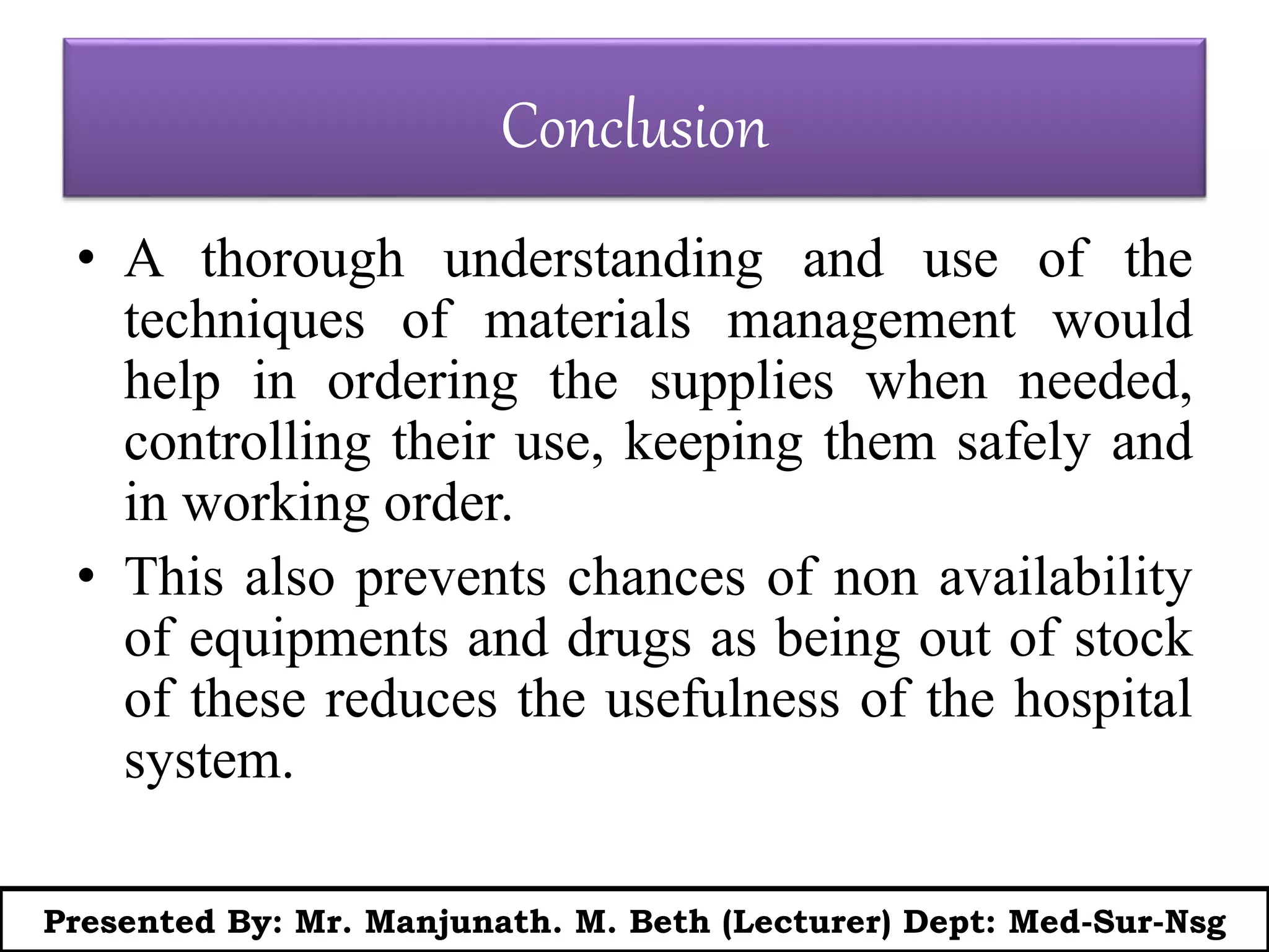 Conclusion
• A thorough understanding and use of the
techniques of materials management would
help in ordering the supplies when needed,
controlling their use, keeping them safely and
in working order.
• This also prevents chances of non availability
of equipments and drugs as being out of stock
of these reduces the usefulness of the hospital
system.
Presented By: Mr. Manjunath. M. Beth (Lecturer) Dept: Med-Sur-Nsg
 