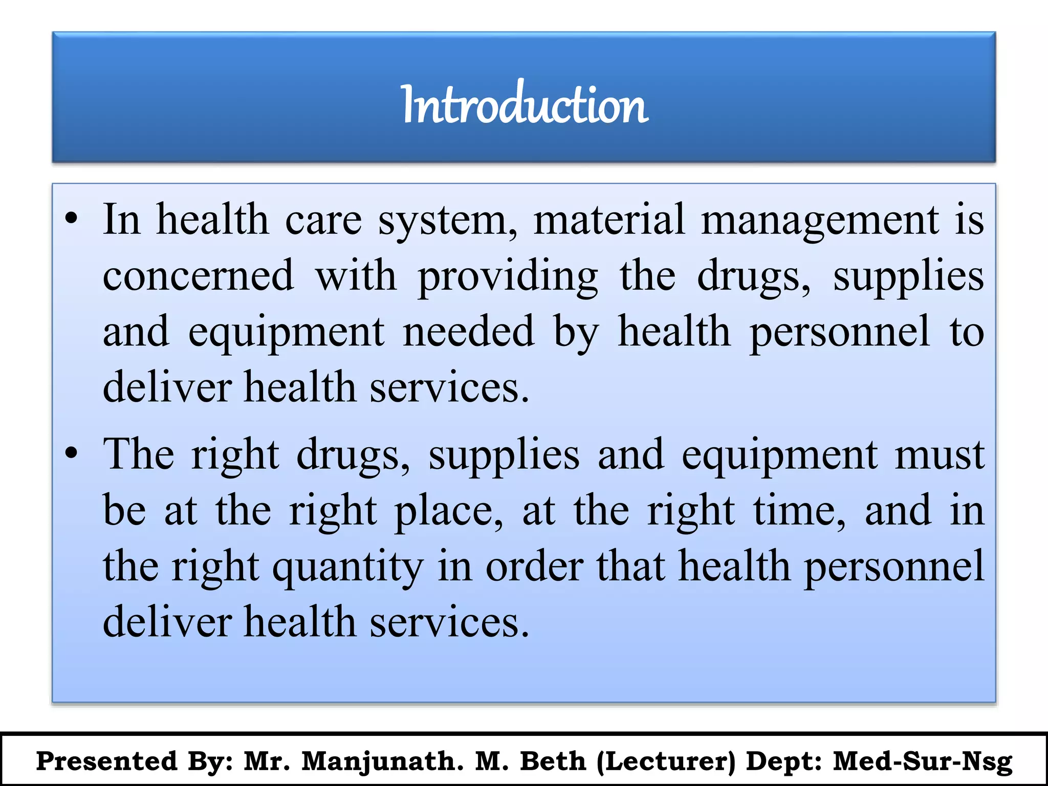 Introduction
• In health care system, material management is
concerned with providing the drugs, supplies
and equipment needed by health personnel to
deliver health services.
• The right drugs, supplies and equipment must
be at the right place, at the right time, and in
the right quantity in order that health personnel
deliver health services.
Presented By: Mr. Manjunath. M. Beth (Lecturer) Dept: Med-Sur-Nsg
 