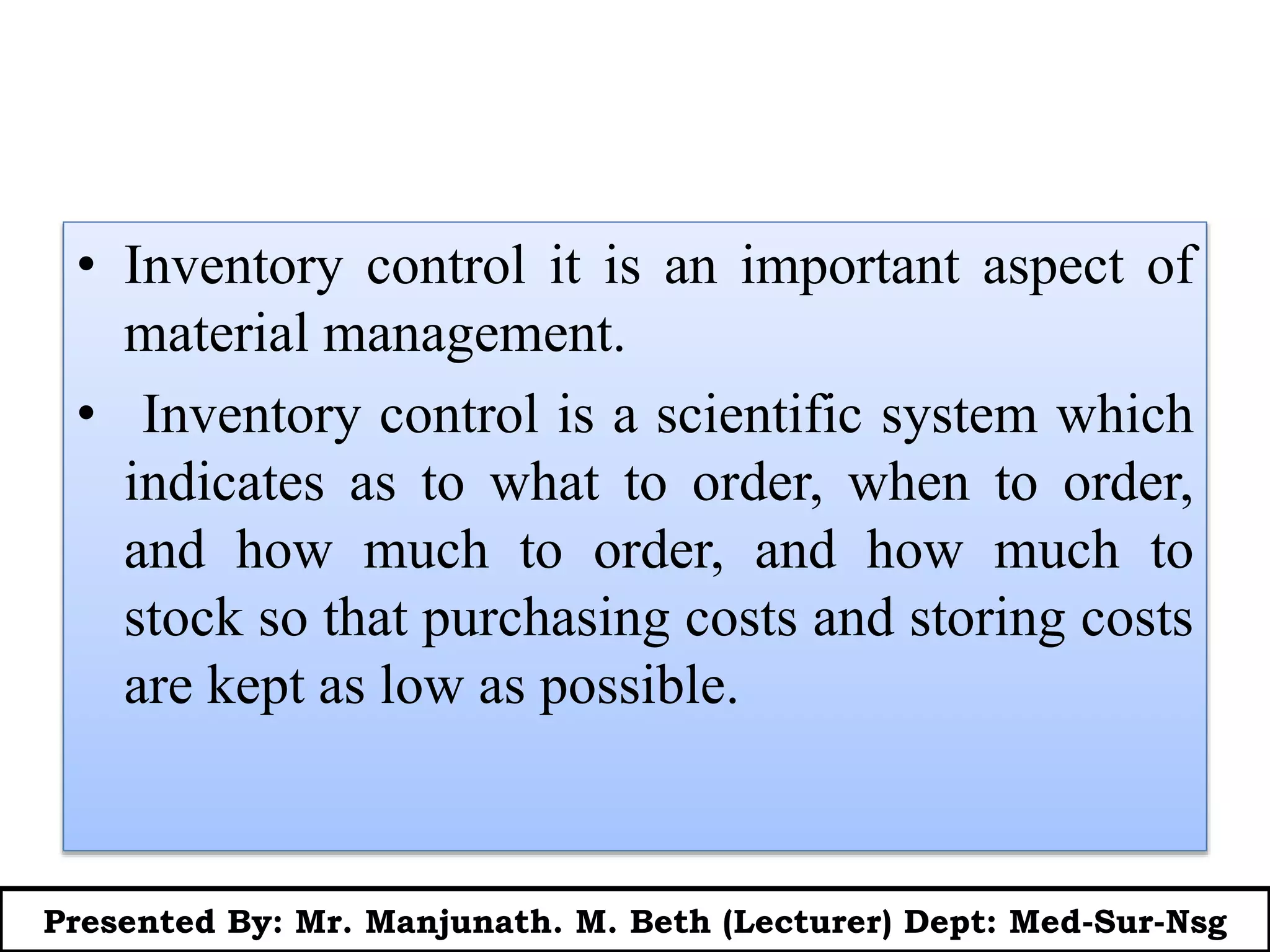 • Inventory control it is an important aspect of
material management.
• Inventory control is a scientific system which
indicates as to what to order, when to order,
and how much to order, and how much to
stock so that purchasing costs and storing costs
are kept as low as possible.
Presented By: Mr. Manjunath. M. Beth (Lecturer) Dept: Med-Sur-Nsg
 