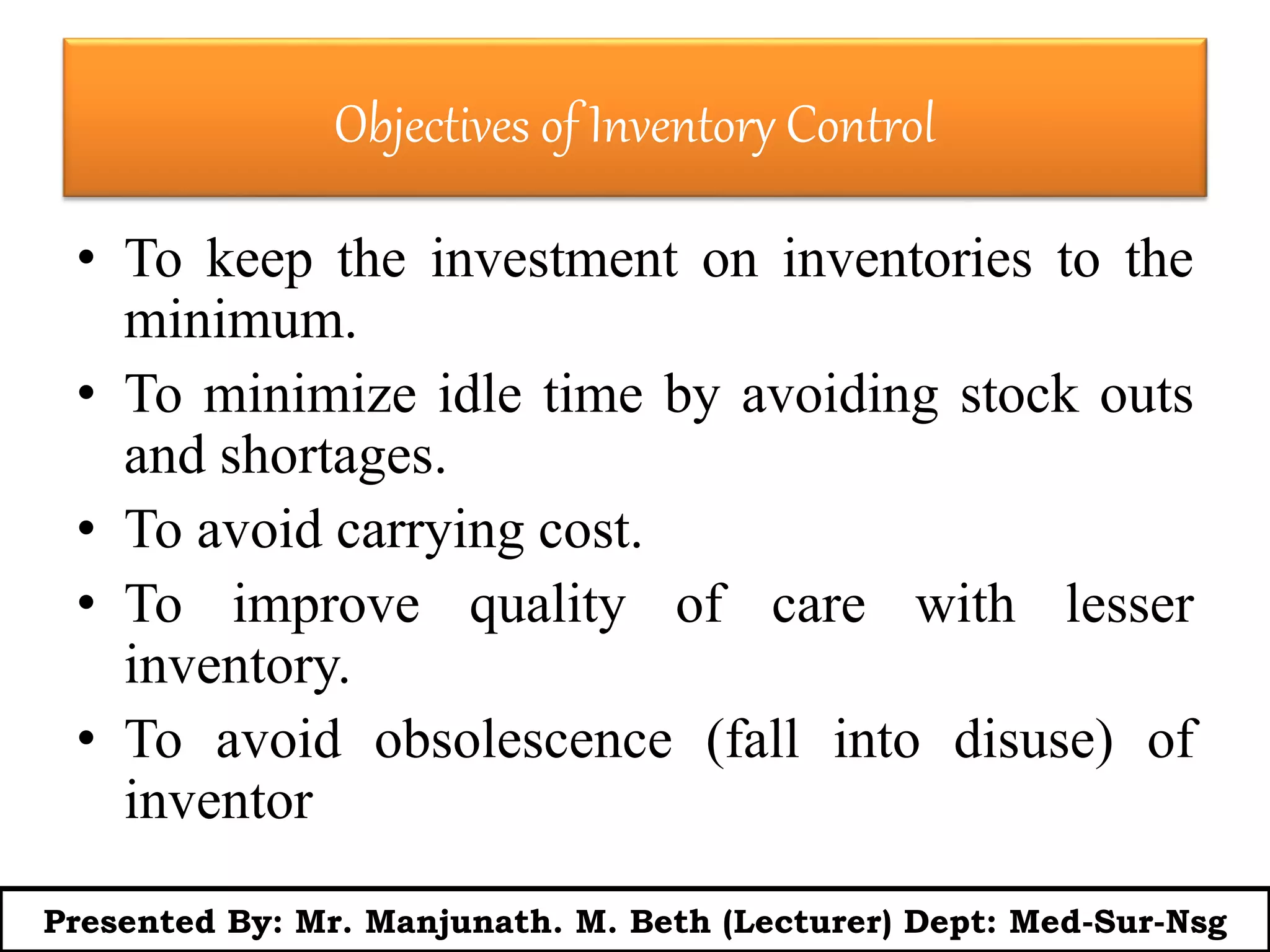 Objectives of Inventory Control
• To keep the investment on inventories to the
minimum.
• To minimize idle time by avoiding stock outs
and shortages.
• To avoid carrying cost.
• To improve quality of care with lesser
inventory.
• To avoid obsolescence (fall into disuse) of
inventor
Presented By: Mr. Manjunath. M. Beth (Lecturer) Dept: Med-Sur-Nsg
 