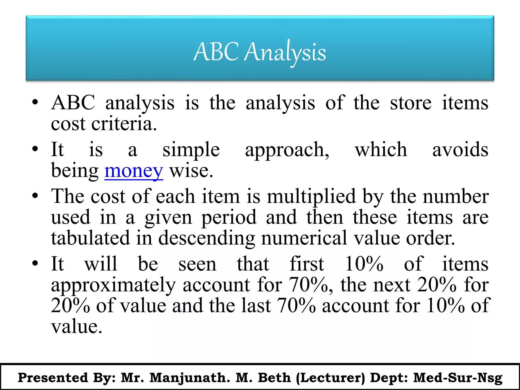 ABC Analysis
• ABC analysis is the analysis of the store items
cost criteria.
• It is a simple approach, which avoids
being money wise.
• The cost of each item is multiplied by the number
used in a given period and then these items are
tabulated in descending numerical value order.
• It will be seen that first 10% of items
approximately account for 70%, the next 20% for
20% of value and the last 70% account for 10% of
value.
Presented By: Mr. Manjunath. M. Beth (Lecturer) Dept: Med-Sur-Nsg
 