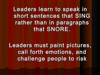 Leaders learn to speak inLeaders learn to speak in
short sentences that SINGshort sentences that SING
rather than in paragraphsrather than in paragraphs
that SNORE.that SNORE.
Leaders must paint pictures,Leaders must paint pictures,
call forth emotions, andcall forth emotions, and
challenge people to riskchallenge people to risk
 