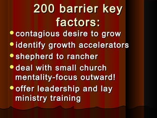 200 barrier key200 barrier key
factors:factors:
contagious desire to growcontagious desire to grow
identify growth acceleratorsidentify growth accelerators
shepherd to ranchershepherd to rancher
deal with small churchdeal with small church
mentality-focus outward!mentality-focus outward!
offer leadership and layoffer leadership and lay
ministry trainingministry training
 