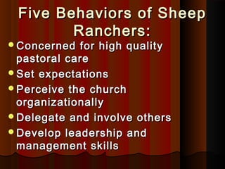 Five Behaviors of SheepFive Behaviors of Sheep
Ranchers:Ranchers:
Concerned for high qualityConcerned for high quality
pastoral carepastoral care
Set expectationsSet expectations
Perceive the churchPerceive the church
organizationallyorganizationally
Delegate and involve othersDelegate and involve others
Develop leadership andDevelop leadership and
management skillsmanagement skills
 
