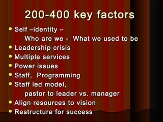 200-400 key factors200-400 key factors
 Self –identity –Self –identity –
Who are we - What we used to beWho are we - What we used to be
 Leadership crisisLeadership crisis
 Multiple servicesMultiple services
 Power issuesPower issues
 Staff, ProgrammingStaff, Programming
 Staff led model,Staff led model,
pastor to leader vs. managerpastor to leader vs. manager
 Align resources to visionAlign resources to vision
 Restructure for successRestructure for success
 