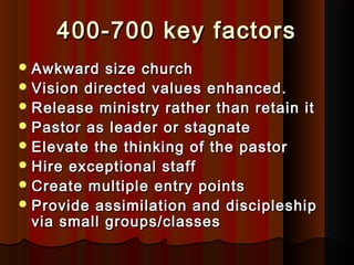 400-700 key factors400-700 key factors
 Awkward size churchAwkward size church
 Vision directed values enhanced.Vision directed values enhanced.
 Release ministry rather than retain itRelease ministry rather than retain it
 Pastor as leader or stagnatePastor as leader or stagnate
 Elevate the thinking of the pastorElevate the thinking of the pastor
 Hire exceptional staffHire exceptional staff
 Create multiple entry pointsCreate multiple entry points
 Provide assimilation and discipleshipProvide assimilation and discipleship
via small groups/classesvia small groups/classes
 