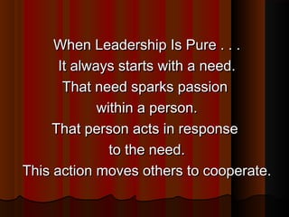 When Leadership Is Pure . . .When Leadership Is Pure . . .
It always starts with a need.It always starts with a need.
That need sparks passionThat need sparks passion
within a person.within a person.
That person acts in responseThat person acts in response
to the need.to the need.
This action moves others to cooperate.This action moves others to cooperate.
 