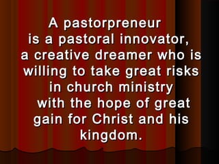 A pastorpreneurA pastorpreneur
is a pastoral innovator,is a pastoral innovator,
a creative dreamer who isa creative dreamer who is
willing to take great riskswilling to take great risks
in church ministryin church ministry
with the hope of greatwith the hope of great
gain for Christ and hisgain for Christ and his
kingdom.kingdom.
 