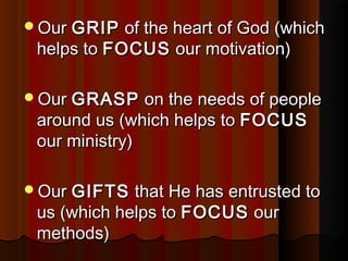 OurOur GRIPGRIP of the heart of God (whichof the heart of God (which
helps tohelps to FOCUSFOCUS our motivation)our motivation)
OurOur GRASPGRASP on the needs of peopleon the needs of people
around us (which helps toaround us (which helps to FOCUSFOCUS
our ministry)our ministry)
OurOur GIFTSGIFTS that He has entrusted tothat He has entrusted to
us (which helps tous (which helps to FOCUSFOCUS ourour
methods)methods)
 
