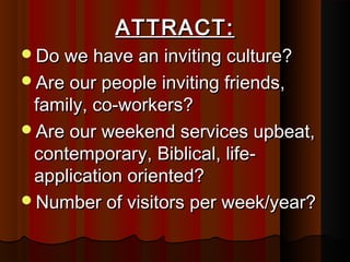 ATTRACT:ATTRACT:
Do we have an inviting culture?Do we have an inviting culture?
Are our people inviting friends,Are our people inviting friends,
family, co-workers?family, co-workers?
Are our weekend services upbeat,Are our weekend services upbeat,
contemporary, Biblical, life-contemporary, Biblical, life-
application oriented?application oriented?
Number of visitors per week/year?Number of visitors per week/year?
 