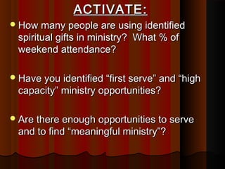 ACTIVATE:ACTIVATE:
How many people are using identifiedHow many people are using identified
spiritual gifts in ministry? What % ofspiritual gifts in ministry? What % of
weekend attendance?weekend attendance?
Have you identified “first serve” and “highHave you identified “first serve” and “high
capacity” ministry opportunities?capacity” ministry opportunities?
Are there enough opportunities to serveAre there enough opportunities to serve
and to find “meaningful ministry”?and to find “meaningful ministry”?
 