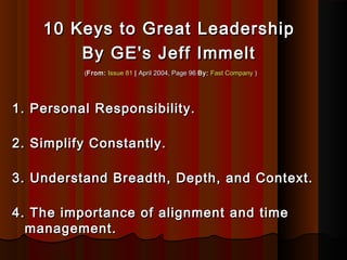 10 Keys to Great Leadership10 Keys to Great Leadership
By GE's Jeff ImmeltBy GE's Jeff Immelt
((From:From: Issue 81Issue 81 || April 2004, Page 96April 2004, Page 96 By:By: Fast CompanyFast Company ))
1. Personal Responsibility.1. Personal Responsibility.
2. Simplify Constantly.2. Simplify Constantly.
3. Understand Breadth, Depth, and Context.3. Understand Breadth, Depth, and Context.
4. The importance of alignment and time4. The importance of alignment and time
management.management.
 