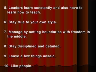 5. Leaders learn constantly and also have to5. Leaders learn constantly and also have to
learn how to teach.learn how to teach.
6. Stay true to your own style.6. Stay true to your own style.
7. Manage by setting boundaries with freedom in7. Manage by setting boundaries with freedom in
the middle.the middle.
8. Stay disciplined and detailed.8. Stay disciplined and detailed.
9. Leave a few things unsaid.9. Leave a few things unsaid.
10. Like people.10. Like people.
 