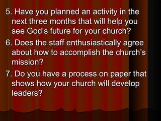 5. Have you planned an activity in the5. Have you planned an activity in the
next three months that will help younext three months that will help you
see God’s future for your church?see God’s future for your church?
6. Does the staff enthusiastically agree6. Does the staff enthusiastically agree
about how to accomplish the church’sabout how to accomplish the church’s
mission?mission?
7. Do you have a process on paper that7. Do you have a process on paper that
shows how your church will developshows how your church will develop
leaders?leaders?
 