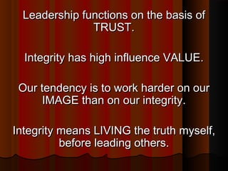 Leadership functions on the basis ofLeadership functions on the basis of
TRUST.TRUST.
Integrity has high influence VALUE.Integrity has high influence VALUE.
Our tendency is to work harder on ourOur tendency is to work harder on our
IMAGE than on our integrity.IMAGE than on our integrity.
Integrity means LIVING the truth myself,Integrity means LIVING the truth myself,
before leading others.before leading others.
 