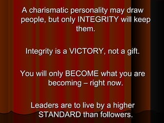 A charismatic personality may drawA charismatic personality may draw
people, but only INTEGRITY will keeppeople, but only INTEGRITY will keep
them.them.
Integrity is a VICTORY, not a gift.Integrity is a VICTORY, not a gift.
You will only BECOME what you areYou will only BECOME what you are
becoming – right now.becoming – right now.
Leaders are to live by a higherLeaders are to live by a higher
STANDARD than followers.STANDARD than followers.
 