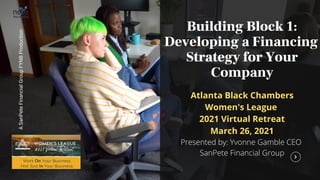 A
SanPete
Financial
Group
FYNB
Production
Building Block 1:
Developing a Financing
Strategy for Your
Company
Atlanta Black Chambers
Women's League
2021 Virtual Retreat
March 26, 2021
Presented by: Yvonne Gamble CEO
SanPete Financial Group
 
