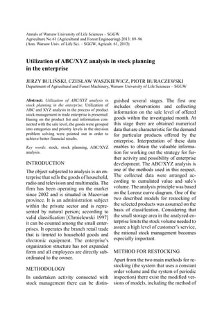 Annals of Warsaw University of Life Sciences – SGGW 
Agriculture No 61 (Agricultural and Forest Engineering) 2013: 89–96 
(Ann. Warsaw Univ. of Life Sci. – SGGW, Agricult. 61, 2013) 
Utilization of ABC/XYZ analysis in stock planning 
in the enterprise 
JERZY BULIŃSKI, CZESŁAW WASZKIEWICZ, PIOTR BURACZEWSKI 
Department of Agricultural and Forest Machinery, Warsaw University of Life Sciences – SGGW 
Abstract: Utilization of ABC/XYZ analysis in 
stock planning in the enterprise. Utilization of 
ABC and XYZ analysis in the process of product 
stock management in trade enterprise is presented. 
Basing on the product list and information con-nected 
with the sale level, the goods were grouped 
into categories and priority levels in the decision 
problem solving were pointed out in order to 
achieve better financial results. 
Key words: stock, stock planning, ABC/XYZ 
analysis. 
INTRODUCTION 
The object subjected to analysis is an en-terprise 
that sells the goods of household, 
radio and television and multimedia. The 
firm has been operating on the market 
since 2002 and is situated in Mazovian 
province. It is an administration subject 
within the private sector and is repre-sented 
by natural person; according to 
valid classification [Chmielewski 1997] 
it can be counted among the small enter-prises. 
It operates the branch retail trade 
that is limited to household goods and 
electronic equipment. The enterprise’s 
organization structure has not expanded 
form and all employees are directly sub-ordinated 
to the owner. 
METHODOLOGY 
In undertaken activity connected with 
stock management there can be distin-guished 
several stages. The first one 
includes observations and collecting 
information on the sale level of offered 
goods within the investigated month. At 
this stage there are obtained numerical 
data that are characteristic for the demand 
for particular products offered by the 
enterprise. Interpretation of these data 
enables to obtain the valuable informa-tion 
for working out the strategy for fur-ther 
activity and possibility of enterprise 
development. The ABC/XYZ analysis is 
one of the methods used in this respect. 
The collected data were arranged ac-cording 
to cumulated value and sale’s 
volume. The analysis principle was based 
on the Lorenz curve diagram. One of the 
two described models for restocking of 
the selected products was assumed on the 
basis of classification. Considering that 
the small storage area in the analyzed en-terprise 
limits the stock volume needed to 
assure a high level of customer’s service, 
the rational stock management becomes 
especially important. 
METHOD FOR RESTOCKING 
Apart from the two main methods for re-stocking 
(the system that uses a constant 
order volume and the system of periodic 
inspection) there exist the modified ver-sions 
of models, including the method of 
 