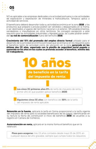 NO es aplicable a las empresas dedicadas a la actividad portuaria o a las actividades
de exploración y explotación de minerales e hidrocarburos. Tampoco aplica a
actividad de servicios.
El beneficiario deberá desarrollar toda su actividad económica en la zona ZESE y los
productos que prepare o provea podrán ser vendidos y despachados en la misma,
o ser destinados a lugares del territorio nacional o al exterior, SIN establecimientos,
vendedores o impulsadores en otros territorios. Se consagró excepción a este
requisito para las actividades Industriales y Agropecuarias, las cuales podrán exten-
der su red de comercialización fuera del territorio ZESE.
Crecimiento del 15% del promedio del empleo directo formal utilizado para el
desarrollo de la actividad económica principal que se enmarca en los requisitos para
el beneficio tanto de actividad como de ubicación en la zona generado en los
últimos dos (2) años, soportado con la planilla de seguridad social pagada y
sostenido en los años en los cuales se pretenda acceder al beneficio, mínimo dos
(2) trabajadores.
Autorretención en renta, aplicará en la misma forma el beneficio que en la
retención.
Retención en la fuente, aplicaría la tarifa en forma proporcional a la tarifa vigente
del impuesto de renta para la sociedad beneficiaria de los pagos, identificando en
su factura la fecha de constitución e inicio de beneficio ZESE de acuerdo a su
registro en Cámara de Comercio.
10 años
05Pag
de beneficio en la tarifa
del impuesto de renta:
Los cinco (5) primeros años 0% de tarifa de impuesto de renta,
primer año en que pueden aplicar beneficio 2020.
Siguientes cinco (5) años con beneficio del 50% de la tarifa
del impuesto de renta aplicable.
Plazo para acogerse: tres (3) años contados desde mayo 25 de 2019, en
cualquier época del año gravable, siempre que cumpla todos los requisitos.
 