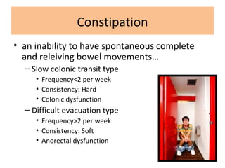 Constipation
• an inability to have spontaneous complete
and releiving bowel movements…
– Slow colonic transit type
• Frequency<2 per week
• Consistency: Hard
• Colonic dysfunction
– Difficult evacuation type
• Frequency>2 per week
• Consistency: Soft
• Anorectal dysfunction
 