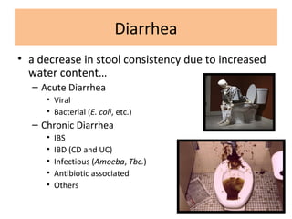 Diarrhea
• a decrease in stool consistency due to increased
water content…
– Acute Diarrhea
• Viral
• Bacterial (E. coli, etc.)
– Chronic Diarrhea
• IBS
• IBD (CD and UC)
• Infectious (Amoeba, Tbc.)
• Antibiotic associated
• Others
 