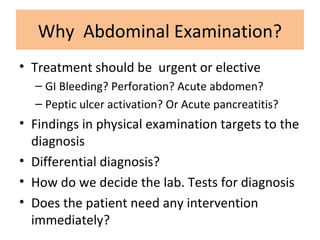 Why Abdominal Examination?
• Treatment should be urgent or elective
– GI Bleeding? Perforation? Acute abdomen?
– Peptic ulcer activation? Or Acute pancreatitis?
• Findings in physical examination targets to the
diagnosis
• Differential diagnosis?
• How do we decide the lab. Tests for diagnosis
• Does the patient need any intervention
immediately?
 