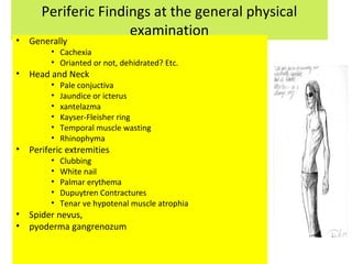 Periferic Findings at the general physical
examination
• Generally
• Cachexia
• Orianted or not, dehidrated? Etc.
• Head and Neck
• Pale conjuctiva
• Jaundice or icterus
• xantelazma
• Kayser-Fleisher ring
• Temporal muscle wasting
• Rhinophyma
• Periferic extremities
• Clubbing
• White nail
• Palmar erythema
• Dupuytren Contractures
• Tenar ve hypotenal muscle atrophia
• Spider nevus,
• pyoderma gangrenozum
 