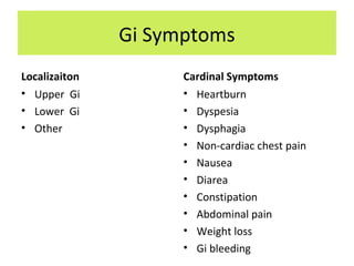 Gi Symptoms
Localizaiton
• Upper Gi
• Lower Gi
• Other
Cardinal Symptoms
• Heartburn
• Dyspesia
• Dysphagia
• Non-cardiac chest pain
• Nausea
• Diarea
• Constipation
• Abdominal pain
• Weight loss
• Gi bleeding
 