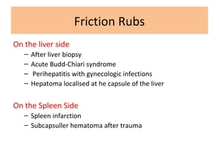 Friction Rubs
On the liver side
– After liver biopsy
– Acute Budd-Chiari syndrome
– Perihepatitis with gynecologic infections
– Hepatoma localised at he capsule of the liver
On the Spleen Side
– Spleen infarction
– Subcapsuller hematoma after trauma
 