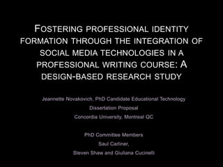 Jeannette Novakovich, PhD Candidate Educational Technology
Dissertation Proposal
Concordia University, Montreal QC
PhD Committee Members
Saul Carliner,
Steven Shaw and Giuliana Cucinelli
FOSTERING PROFESSIONAL IDENTITY
FORMATION THROUGH THE INTEGRATION OF
SOCIAL MEDIA TECHNOLOGIES IN A
PROFESSIONAL WRITING COURSE: A
DESIGN-BASED RESEARCH STUDY
 