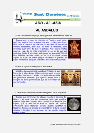 Fetper: AlejandroCoboi HecbertGonzalez
AL ANDALUS
1.- Com s’anomenen els grups de visigots que s’enfrontaven entre ells?
Sincerament, el nom de visigots no l'havíem sentit gaire,
però de seguida vam entendre que eren pobles germànics.
Una cosa a destacar és que ells no escollien al seu rei de
manera hereditària, sinó que ho feien a votacions, com
nosaltres quan s'ha de triar el delegat. Això creava moltes
guerres i una de les més importants va ser en la que van
participar Aquila II, successor del passat rei anomenat Witiza i
Don Rodrigo. Aquella batalla va ser molt important perquè
Aquila va trucar als àrabs perquè l'ajudessin a guanyar, en
aquell moment va ser quan van entrar en acció els musulmans.
2.- Cerca el significat de la paraula Al-Andalus
Nosaltres ja coneixíem la paraula Al-Andalus, ja que
l'hem vist a altres temes i l'hem estudiat, però encara
no sabíem d'on venia, i resulta que Al-Andalus ve de la
veu germànica "landlose" que significa "sense terra" i
designa les tribus germàniques que es van establir al
sud peninsular.
3.- Explica amb les teves paraules la llegenda de la mitja lluna
Suposo que tothom ha vist alguna vegada la bandera de
l’Islam o el signe que els representa, però que significa
aquesta mitja lluna? Aquest símbol prové d’una llegenda que
explica que la llum de la lluna va delatar als soldats
d'Alexandre quan intentaven assaltar Bizanci, aprofitant la
foscor de la nit, però gràcies a l’esplendor de la lluna van ser
delatats i derrotats i per aquesta raó van decidir posar-hi
aquest símbol.
 