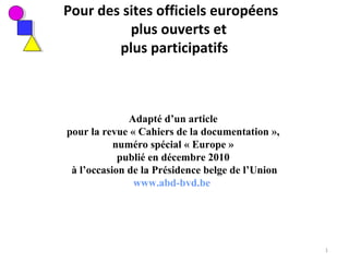 Pour des sites officiels européens
plus ouverts et
plus participatifs
Adapté d’un article
pour la revue « Cahiers de la documentation »,
numéro spécial « Europe »
publié en décembre 2010
à l’occasion de la Présidence belge de l’Union
www.abd-bvd.be
1
 