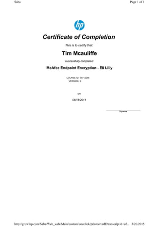 Certificate of Completion
This is to certify that:
Tim Mcauliffe
successfully completed
McAfee Endpoint Encryption - Eli Lilly
COURSE ID: 00712266
VERSION: 0
on
08/18/2014
____________________________
Signature
Page 1 of 1Saba
3/20/2015http://grow.hp.com/Saba/Web_wdk/Main/custom/oneclick/printcert.rdf?transcriptId=of...
 