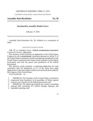 AMENDED IN ASSEMBLY APRIL 21, 2016
california legislature—2015–16 regular session
Assembly Joint Resolution No. 30
Introduced by Assembly Member Grove
February 17, 2016
Assembly Joint Resolution No. 30—Relative to a convention of
states.
legislative counsel’s digest
AJR 30, as amended, Grove. Federal constitutional convention:
Convention of states: application.
This measure would constitute an application to the United States
Congress to call a constitutional convention pursuant to Article V of
the United States Constitution limited to proposing amendments to the
United States Constitution that impose fiscal restraints on the federal
government and limit the power and jurisdiction of the federal
government.
This measure would constitute a continuing application for such
convention until the legislatures of 2/3 of the states have made
applications on the same subject and the convention has been called by
the Congress of the United States.
Fiscal committee: no.
line 1 WHEREAS, The Founders of the United States Constitution
line 2 empowered state legislators to be guardians of liberty against
line 3 excessive use of power by the federal government; and
line 4 WHEREAS, The federal government has created a mounting
line 5 national debt exceeding $17 trillion through improper and
line 6 imprudent spending; and
98
 