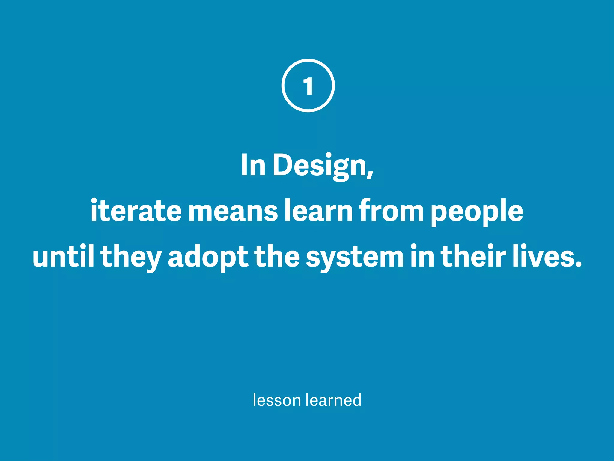 In Design,
iterate means learn from people
until they adopt the system in their lives.
1
lesson learned
 