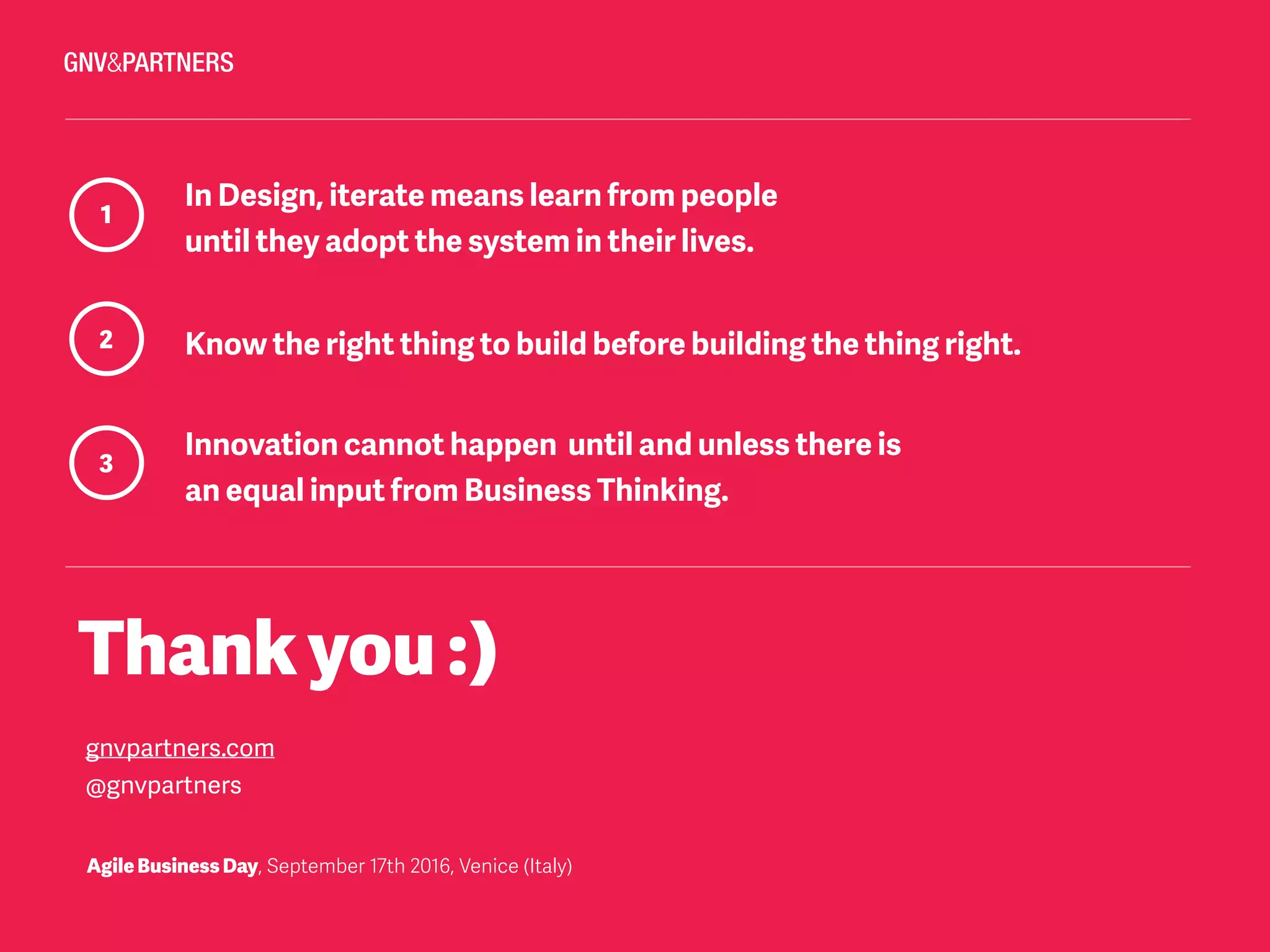 Thankyou:)
gnvpartners.com
@gnvpartners
1
In Design, iterate means learn from people
until they adopt the system in their lives.
2 Know the right thing to build before building the thing right.
3
Innovation cannot happen until and unless there is  
an equal input from Business Thinking.
AgileBusinessDay, September 17th 2016, Venice (Italy)
 