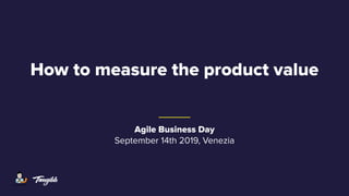 How to measure the product value
Agile Business Day
September 14th 2019, Venezia
 